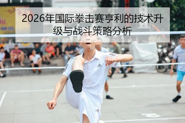 2026年国际拳击赛亨利的技术升级与战斗策略分析
