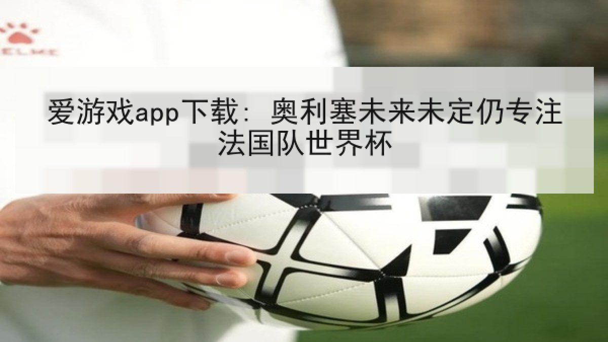 爱游戏app下载: 奥利塞未来未定仍专注法国队世界杯