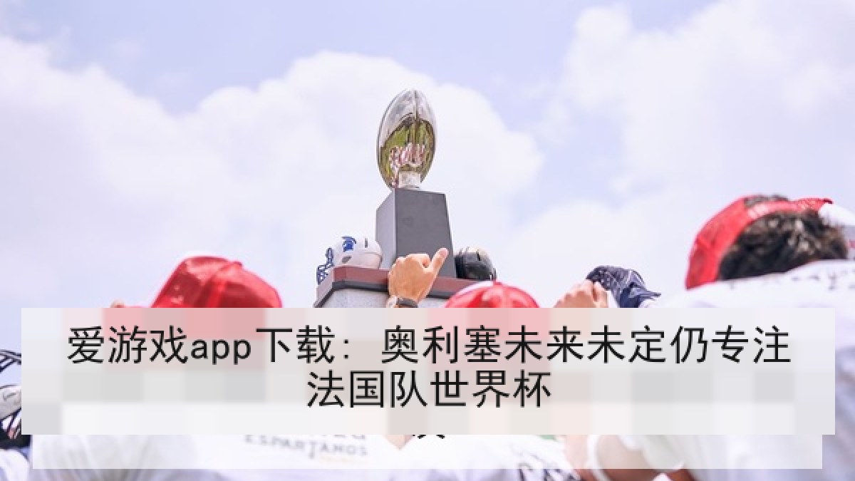 爱游戏app下载: 奥利塞未来未定仍专注法国队世界杯