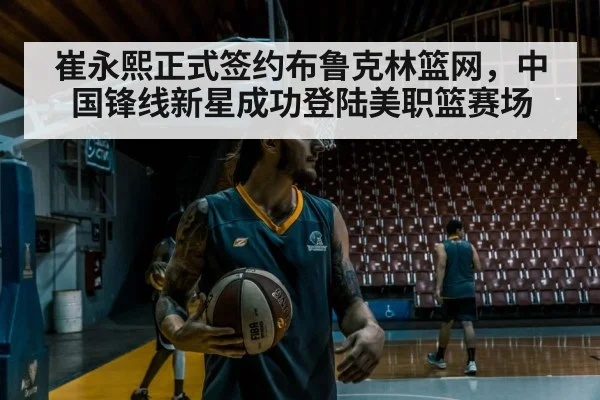 崔永熙正式签约布鲁克林篮网，中国锋线新星成功登陆美职篮赛场